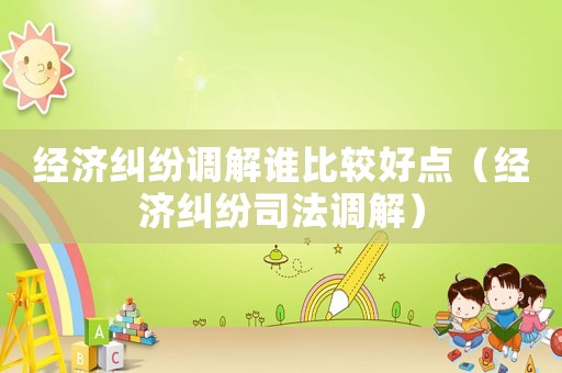 經濟糾紛調解誰比較好點（經濟糾紛司法調解）
