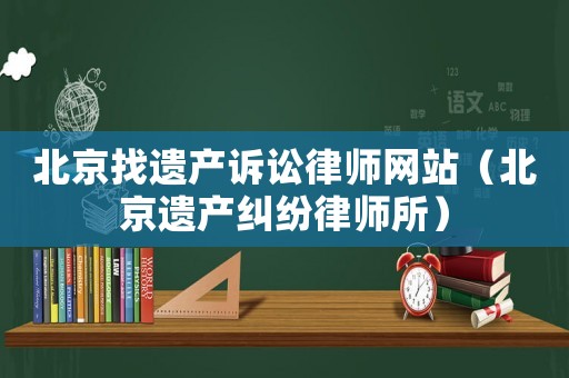 北京找遺產(chǎn)訴訟律師網(wǎng)站（北京遺產(chǎn)糾紛律師所）