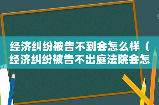 經(jīng)濟(jì)糾紛被告不到會(huì)怎么樣（經(jīng)濟(jì)糾紛被告不出庭法院會(huì)怎么判）