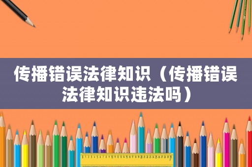 傳播錯誤法律知識（傳播錯誤法律知識違法嗎）