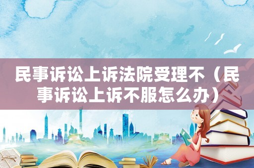 民事訴訟上訴法院受理不（民事訴訟上訴不服怎么辦）
