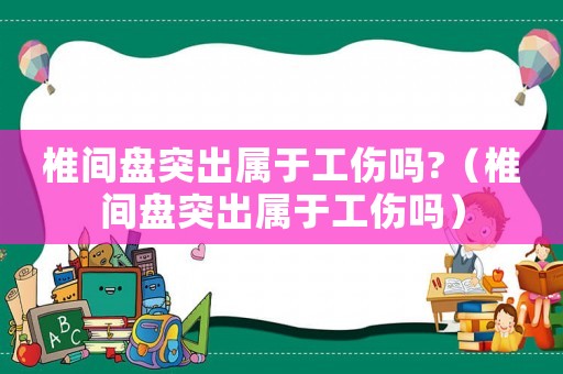 椎間盤突出屬于工傷嗎?（椎間盤突出屬于工傷嗎）