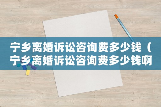 寧鄉離婚訴訟咨詢費多少錢（寧鄉離婚訴訟咨詢費多少錢啊）