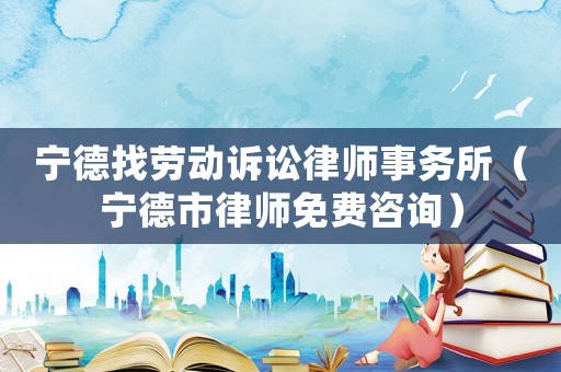 寧德找勞動訴訟律師事務所（寧德市律師免費咨詢）