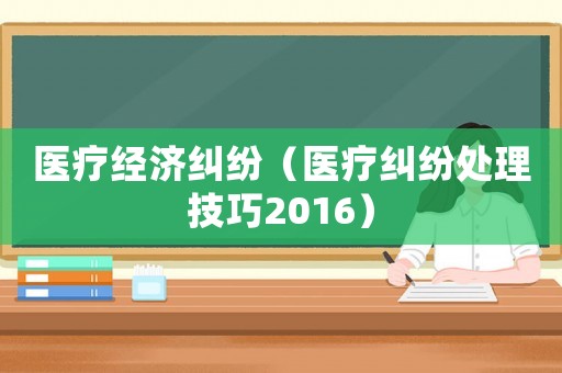 醫(yī)療經(jīng)濟糾紛（醫(yī)療糾紛處理技巧2016）