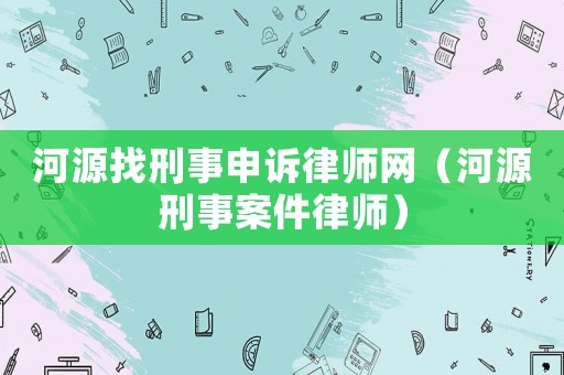 河源找刑事申訴律師網(wǎng)（河源刑事案件律師）