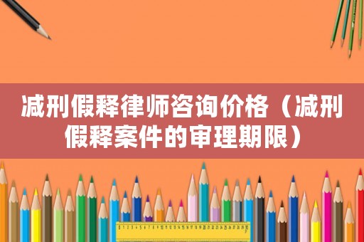 減刑假釋律師咨詢價格（減刑假釋案件的審理期限）