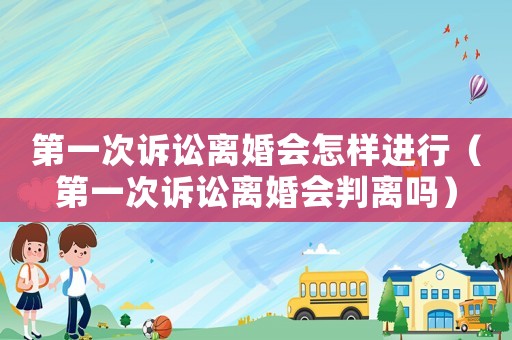 第一次訴訟離婚會怎樣進行（第一次訴訟離婚會判離嗎）