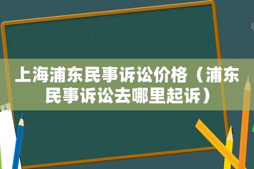 上海浦東民事訴訟價格（浦東民事訴訟去哪里起訴）