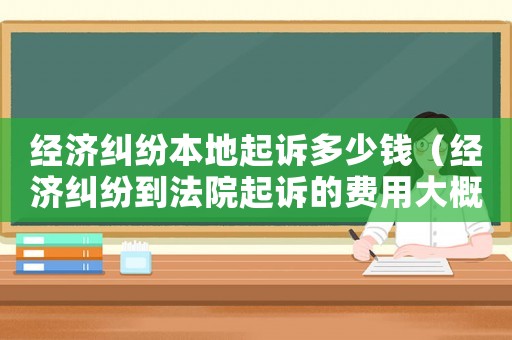 經濟糾紛本地起訴多少錢（經濟糾紛到法院起訴的費用大概是多少?）