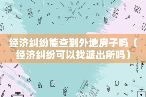 經濟糾紛能查到外地房子嗎（經濟糾紛可以找派出所嗎）