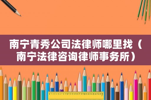 南寧青秀公司法律師哪里找（南寧法律咨詢律師事務所）