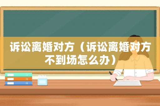 訴訟離婚對(duì)方（訴訟離婚對(duì)方不到場(chǎng)怎么辦）