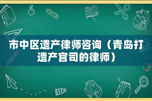 市中區(qū)遺產(chǎn)律師咨詢（青島打遺產(chǎn)官司的律師）