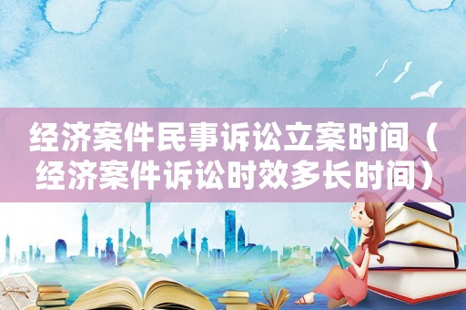 經濟案件民事訴訟立案時間（經濟案件訴訟時效多長時間）