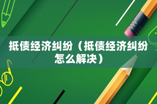 抵債經(jīng)濟(jì)糾紛（抵債經(jīng)濟(jì)糾紛怎么解決）