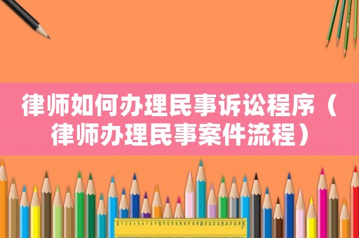 律師如何辦理民事訴訟程序（律師辦理民事案件流程）