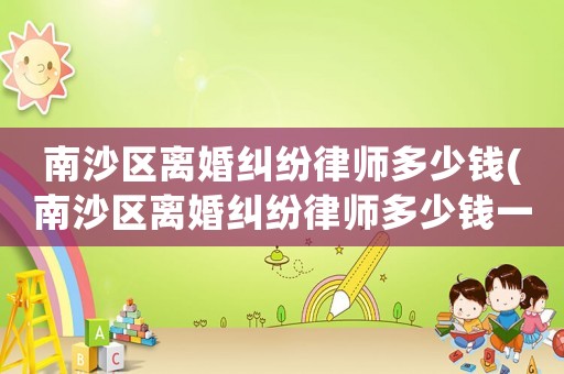 南沙區離婚糾紛律師多少錢(南沙區離婚糾紛律師多少錢一次)