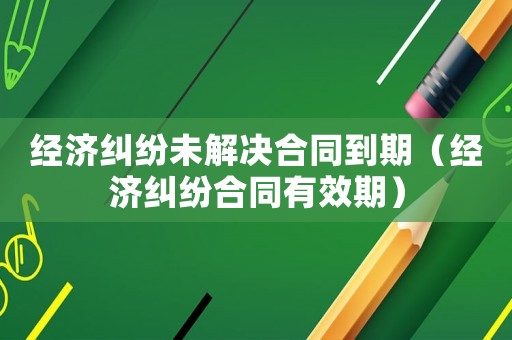 經濟糾紛未解決合同到期（經濟糾紛合同有效期）
