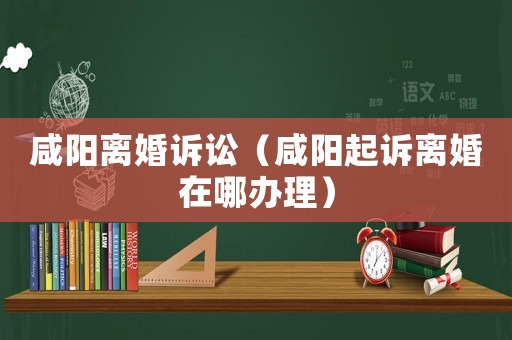 咸陽離婚訴訟（咸陽起訴離婚在哪辦理）