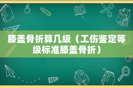 膝蓋骨折算幾級(jí)（工傷鑒定等級(jí)標(biāo)準(zhǔn)膝蓋骨折）