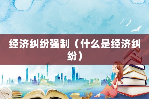 經(jīng)濟(jì)糾紛強(qiáng)制（什么是經(jīng)濟(jì)糾紛）