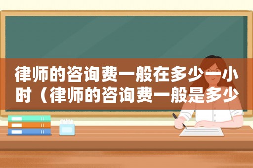 律師的咨詢費一般在多少一小時（律師的咨詢費一般是多少錢）