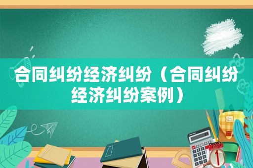 合同糾紛經(jīng)濟(jì)糾紛（合同糾紛經(jīng)濟(jì)糾紛案例）