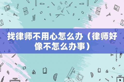 找律師不用心怎么辦（律師好像不怎么辦事）