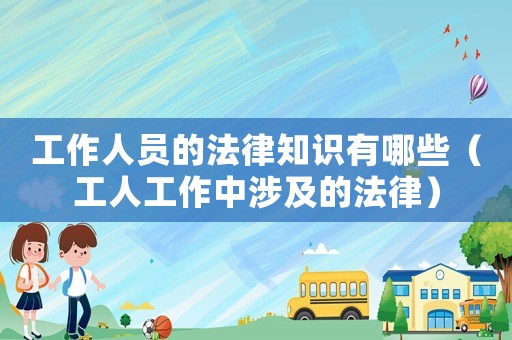 工作人員的法律知識有哪些（工人工作中涉及的法律）