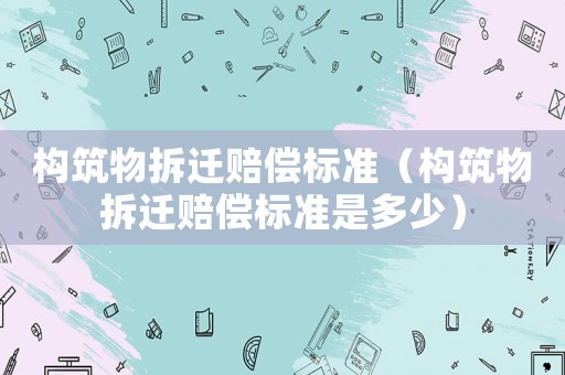 構筑物拆遷賠償標準（構筑物拆遷賠償標準是多少）
