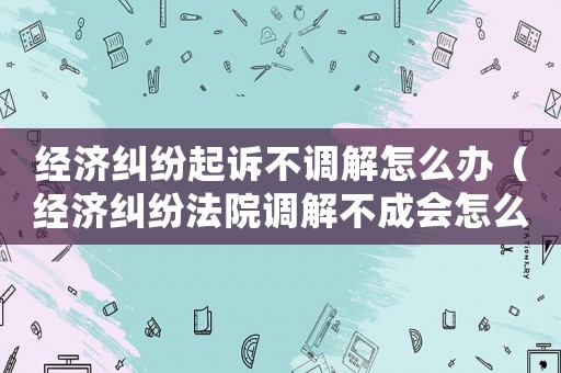 經濟糾紛起訴不調解怎么辦（經濟糾紛法院調解不成會怎么處理）