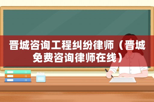 晉城咨詢工程糾紛律師（晉城免費咨詢律師在線）