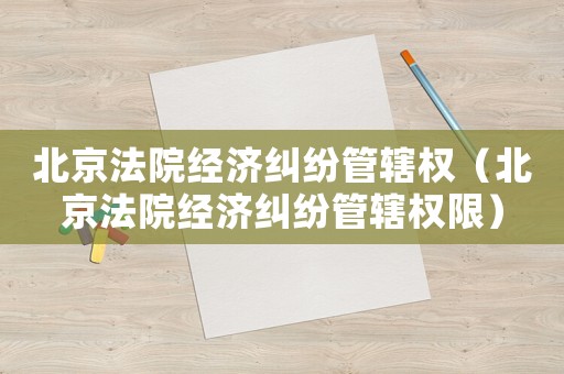 北京法院經濟糾紛管轄權（北京法院經濟糾紛管轄權限）
