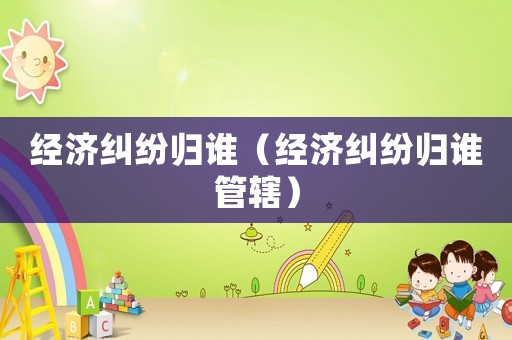 經濟糾紛歸誰（經濟糾紛歸誰管轄）