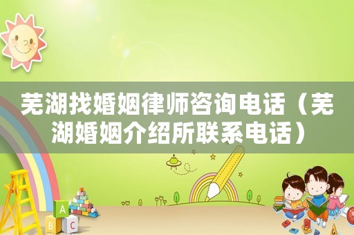蕪湖找婚姻律師咨詢電話（蕪湖婚姻介紹所聯系電話）