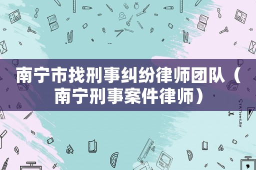 南寧市找刑事糾紛律師團(tuán)隊(duì)（南寧刑事案件律師）