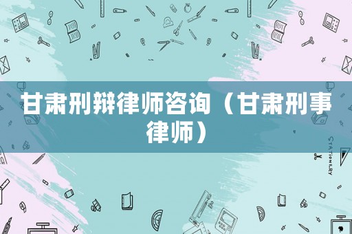 甘肅刑辯律師咨詢（甘肅刑事律師）