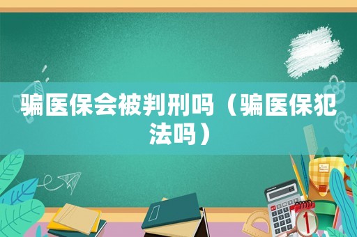 騙醫保會被判刑嗎（騙醫保犯法嗎）