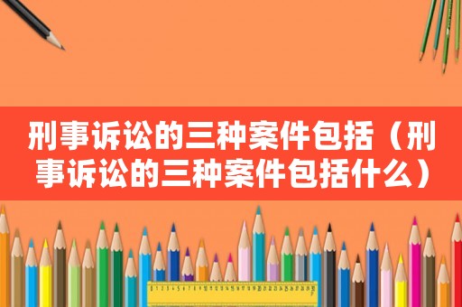 刑事訴訟的三種案件包括（刑事訴訟的三種案件包括什么）