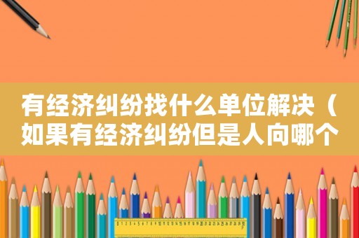 有經濟糾紛找什么單位解決（如果有經濟糾紛但是人向哪個部門起訴）