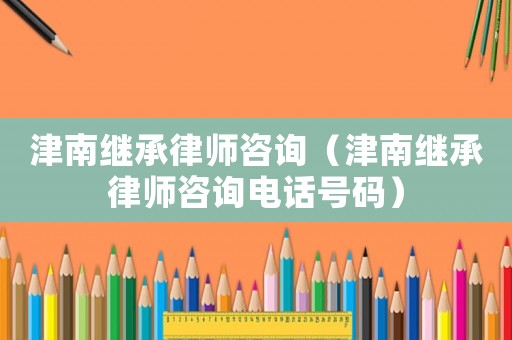 津南繼承律師咨詢（津南繼承律師咨詢電話號碼）