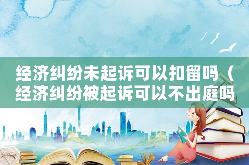 經濟糾紛未起訴可以扣留嗎（經濟糾紛被起訴可以不出庭嗎）