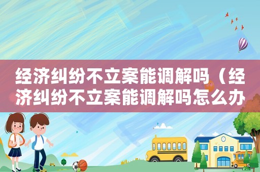 經濟糾紛不立案能調解嗎（經濟糾紛不立案能調解嗎怎么辦）