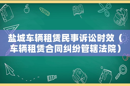 鹽城車輛租賃民事訴訟時效（車輛租賃合同糾紛管轄法院）