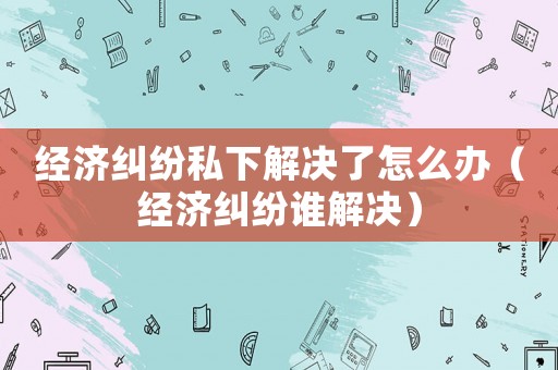 經濟糾紛私下解決了怎么辦（經濟糾紛誰解決）