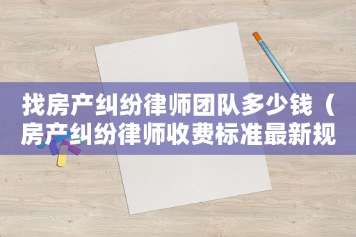 找房產(chǎn)糾紛律師團隊多少錢（房產(chǎn)糾紛律師收費標準最新規(guī)定出臺）