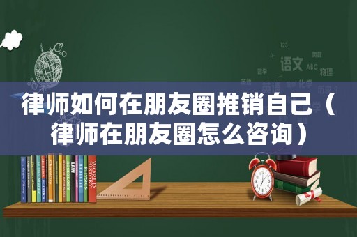 律師如何在朋友圈推銷自己（律師在朋友圈怎么咨詢）