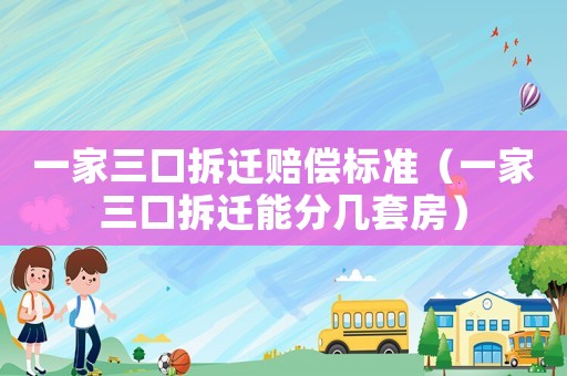 一家三口拆遷賠償標準（一家三口拆遷能分幾套房）