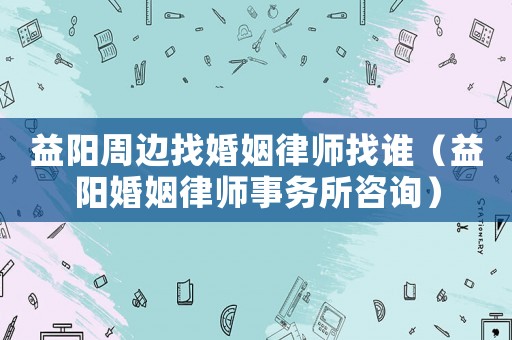 益陽周邊找婚姻律師找誰（益陽婚姻律師事務所咨詢）
